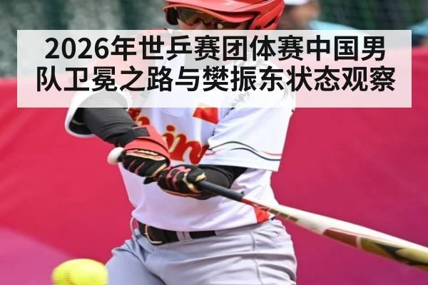 2026年世乒赛团体赛中国男队卫冕之路与樊振东状态观察